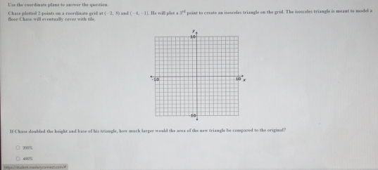 Use the coordinate plane to aniwer the question.
Chase plotted 2 points on a ceordinate grid a (-2,8) xnd (-4,-1) |. He will plot a 3^(nd) peint to create am isosceles triangle on the grid. The isosceles triangle is meant to model a
flooe Chase will eventually cover with tile.
If Chase doabled the beight and base of his triangle, how much larger would the area of the new triangle be compased to the original?
200%
400%
https:Vitudent.masteryconned.com/W