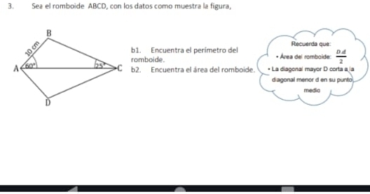 Sea el romboide ABCD, con los datos como muestra la figura,
Recuerda que:
b1. Encuentra el perímetro del
romboide. • Área del romboide:  DA/2 
b2. Encuentra el área del romboide.  La diagonal mayor D corta a la
diagonal menor d en su punto
medio