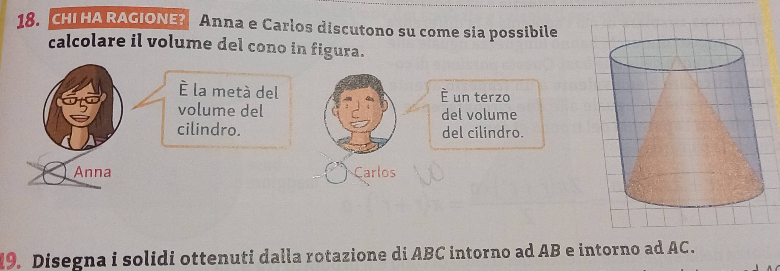 CHI HA RAGIONE? Anna e Carlos discutono su come sia possibile 
calcolare il volume del cono in figura. 
À la metà del È un terzo 
volume del del volume 
cilindro. del cilindro. 
Anna Carlos 
19. Disegna i solidi ottenuti dalla rotazione di ABC intorno ad AB e intorno ad AC.