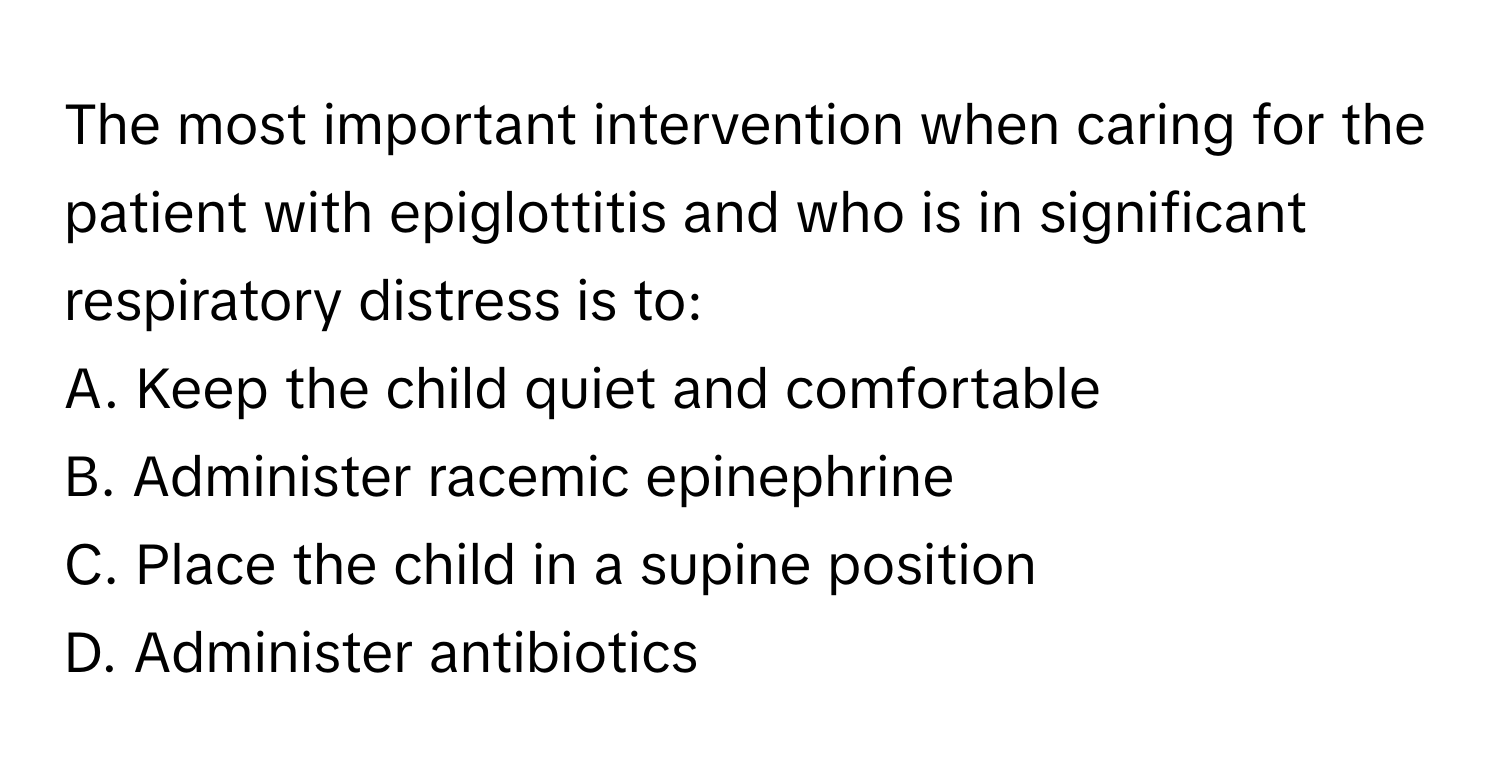 The most important intervention when caring for the patient with epiglottitis and who is in significant respiratory distress is to:

A. Keep the child quiet and comfortable
B. Administer racemic epinephrine
C. Place the child in a supine position
D. Administer antibiotics