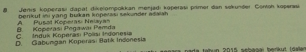 Jenis koperasi dapat dikelompokkan menjadı koperasi primer dan sekunder. Contoh koperasi
berikut ini yang bukan koperasi sekunder adalah .
A. Pusat Koperası Nelayan
B. Koperasi Pegawai Pemda
C. Induk Koperası Polisı Indonesia
D. Gabungan Koperasi Batik Indonesia
ra pada taḥun 2015 sebagaï berikut (dalan