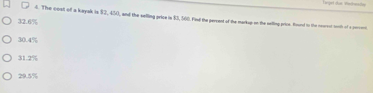 Target due: Wednesday
4. The cost of a kayak is $2, 450, and the selling price is $3, 560. Find the percent of the markup on the selling price. Round to the nearest tenth of a percent.
32.6%
30.4%
31.2%
29.5%