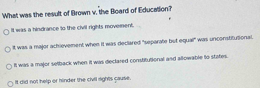 What was the result of Brown v. the Board of Education?
It was a hindrance to the civil rights movement.
It was a major achievement when it was declared "separate but equal" was unconstitutional.
It was a major setback when it was declared constitutional and allowable to states.
It did not help or hinder the civil rights cause.