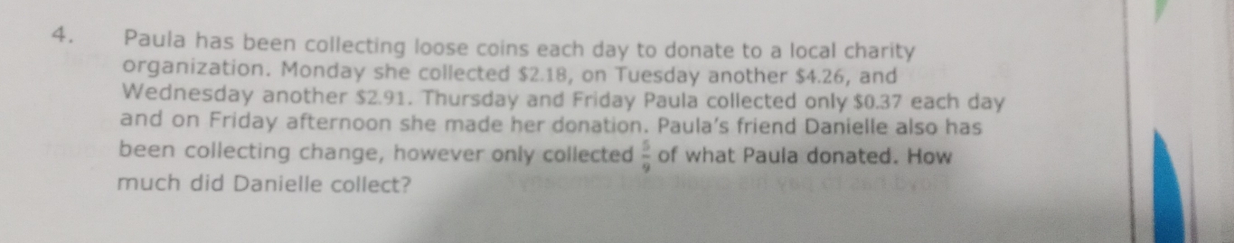 Paula has been collecting loose coins each day to donate to a local charity 
organization. Monday she collected $2.18, on Tuesday another $4.26, and 
Wednesday another $2.91. Thursday and Friday Paula collected only $0.37 each day
and on Friday afternoon she made her donation. Paula's friend Danielle also has 
been collecting change, however only collected  5/9  of what Paula donated. How 
much did Danielle collect?