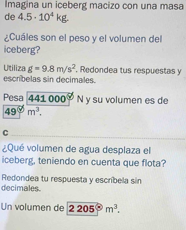 Imagina un iceberg macizo con una masa 
de 4.5· 10^4kg. 
¿Cuáles son el peso y el volumen del 
iceberg? 
Utiliza g=9.8m/s^2. Redondea tus respuestas y 
escríbelas sin decimales. 
Pesa 441 000 N y su volumen es de
49° . 
C 
¿Qué volumen de agua desplaza el 
iceberg, teniendo en cuenta que flota? 
Redondea tu respuesta y escríbela sin 
decimales. 
Un volumen de 2205^(otimes)m^3.