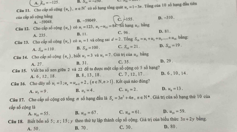 A. S_10=-125. B. S_10=-250. 10
Câu 11. Cho cấp số cộng (u_n),n∈ N^* có số hạng tổng quát u_n=1-3n. Tổng của 10 số hạng đầu tiên
của cấp số cộng bằng
A. -59048 . B. -59049 . C. -155. D. -310 .
Câu 12. Cho cấp số cộng (u_n) có u_1=123,u_3-u_15=84. Số hạng u_17 bằng
A. 235 . B. 1 1 . C. 96 . D. 81.
Câu 13. Cho cấp số cộng (u_n) có u_1=1 và công sai d=2. Tổng S_10=u_1+u_2+u_3......+u_10 bằng:
A. S_10=110. B. S_10=100. C. S_10=21. D. S_10=19.
Câu 14. Cho cấp số cộng (u_n) , biết u_2=3 và u_4=7. Giá trị của u_15 bằng
A. 27 . B. 31. C. 35 . D. 29 .
Câu 15. Viết ba số xen giữa 2 và 22 để ta được một cấp số cộng có 5 số hạng?
A. 6 , 12 , 18. B. 8 , 13 , 18 . C. 7 , 12 , 17 . D. 6 , 10 , 14 .
Câu 16. Cho dãy số u_1=1;u_n=u_n-1+2,(n∈ N,n>1). Kết quả nào đúng?
A. u_5=9. u_3=4. C. u_2=2. D. u_6=13.
B.
Câu 17. Cho cấp số cộng có tổng # số hạng đầu là S_n=3n^2+4n,n∈ N^*. Giá trị của số hạng thứ 10 của
cấp số cộng là
A. u_10=55. B. u_10=67. C. u_10=61. D. u_10=59.
Câu 18. Biết bốn số 5; x ; 15; y theo thứ tự lập thành cấp số cộng. Giá trị của biểu thức 3x+2y bằng.
A. 50 . B. 70 . C. 30 . D. 80 .