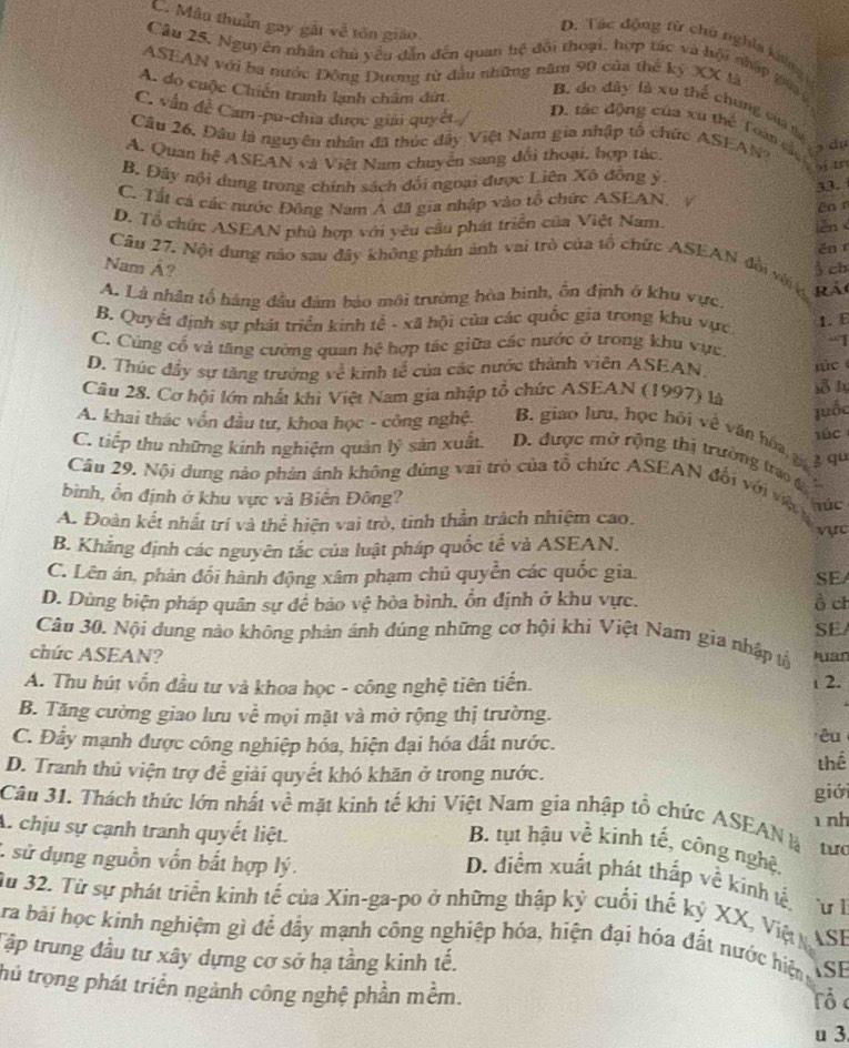 C. Mâu thuần gay gắt về tôn giáo
D. Tác động từ chú nghĩa không 
Cầu 25, Nguyên nhân chủ yêu dẫn đến quan hệ đối thoại, hợp tác và bội nhập gaa 
ASEAN với ba nước Đông Dương từ đầu những năm 90 của thể ký XX là
A. do cuộc Chiến tranh lạnh chẩm đứt
B. do dây là xu thế chung của l
C. vấn đề Cam-pu-chia được giải quyết /
D. tác động của xu thể Toàn cận
Câu 26, Đâu là nguyên nhân đã thúc đây Việt Nam gia nhập tổ chức ASEAN dự
A. Quan hệ ASEAN và Việt Nam chuyển sang đổi thoại, hợp tác.
B. Đây nội dung trong chính sách đối ngoại được Liên Xô đồng ý
yi tn
C. Tất cá các nước Đông Nam Á đã gia nhập vào tổ chức ASEAN, 33.
En r
D. Tổ chức ASEAN phù hợp với yêu cầu phát triển của Việt Nam iěn
ěn
Câu 27. Nội đung nào sau đây không phán ảnh vai trò của tổ chức ASEAN đổi với ệà
Nam Á? 3 ch
A. Là nhân tổ hàng đầu đâm báo môi trường hòa binh, ổn định ở khu vực
B. Quyết định sự phát triển kinh tế - xã hội của các quốc gia trong khu vực
1.  E
-1
C. Cùng cổ và tăng cường quan hệ hợp tác giữa các nước ở trong khu vực.
D. Thúc đầy sự tăng trưởng về kinh tế của các nước thành viên ASEAN,   
Câu 28. Cơ hội lớn nhất khi Việt Nam gia nhập tổ chức ASEAN (1997) là sỗ ly
luốc
A. khai thác vốn đầu tư, khoa học - công nghệ B. giao lưu, học hội về văn hóa, gá g qu
úc
C. tiếp thu những kinh nghiệm quản lý sản xuất.  D. được mở rộng thị trường trao đ
Câu 29, Nội dung nào phản ánh không đứng vai trò của tổ chức ASEAN đổi với việ húc
bình, ổn định ở khu vực và Biển Đông?
A. Đoàn kết nhất trí và thể hiện vai trò, tinh thần trách nhiệm cao. vực
B. Khẳng định các nguyên tắc của luật pháp quốc tế và ASEAN.
C. Lên án, phản đổi hành động xâm phạm chủ quyền các quốc gia.
SE
D. Dùng biện pháp quân sự để bảo vệ hòa bình, ổn định ở khu vực. ò ch
SE
Câu 30. Nội dung nào không phản ánh đúng những cơ hội khi Việt Nam gia nhập tổ
chức ASEAN? Juan
A. Thu hút vốn đầu tư và khoa học - công nghệ tiên tiến.  2.
B. Tăng cường giao lưu về mọi mặt và mở rộng thị trường.
C. Đẩy mạnh được công nghiệp hóa, hiện đại hóa đất nước.
êu
D. Tranh thủ viện trợ để giải quyết khó khăn ở trong nước.
thể
Câu 31. Thách thức lớn nhất về mặt kinh tế khi Việt Nam gia nhập tổ chức ASEANlà giới
nh
A. chịu sự cạnh tranh quyết liệt.
B. tụt hậu về kình tế, công nghệ.
tu
: sử dụng nguồn vồn bắt hợp lý.
D. diểm xuất phát thắp về kinh tế Tư h
Su 32. Từ sự phát triển kinh tế của Xin-ga-po ở những thập kỷ cuối thế kỷ XX, Việ  ASE
ra bài học kinh nghiệm gì đề đầy mạnh công nghiệp hóa, hiện đại hóa đất nước hiện
Tập trung đầu tư xây dựng cơ sở hạ tầng kinh tế. ASE
thủ trọng phát triển ngành công nghệ phần mềm. Tổ 
u 3