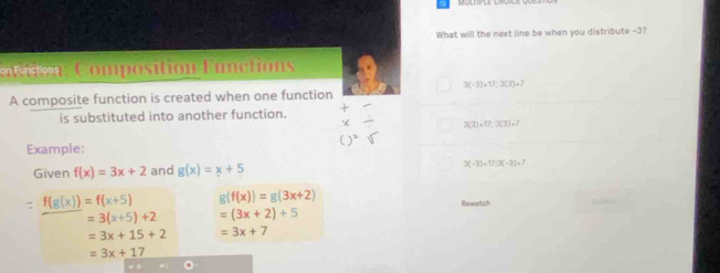 What will the next line be when you distribute -3? 
o Composition Functions
3(-3)+11:3(3)+7
A composite function is created when one function 
is substituted into another function.
3(3)+17,3(3)+7
Example: 
Given f(x)=3x+2 and g(x)=x+5 3(-3)+17:3(-3)+7
=f(g(x))=f(x+5) g(f(x))=g(3x+2)
Rewetch
=3(x+5)+2 =(3x+2)+5
=3x+15+2 =3x+7
=3x+17