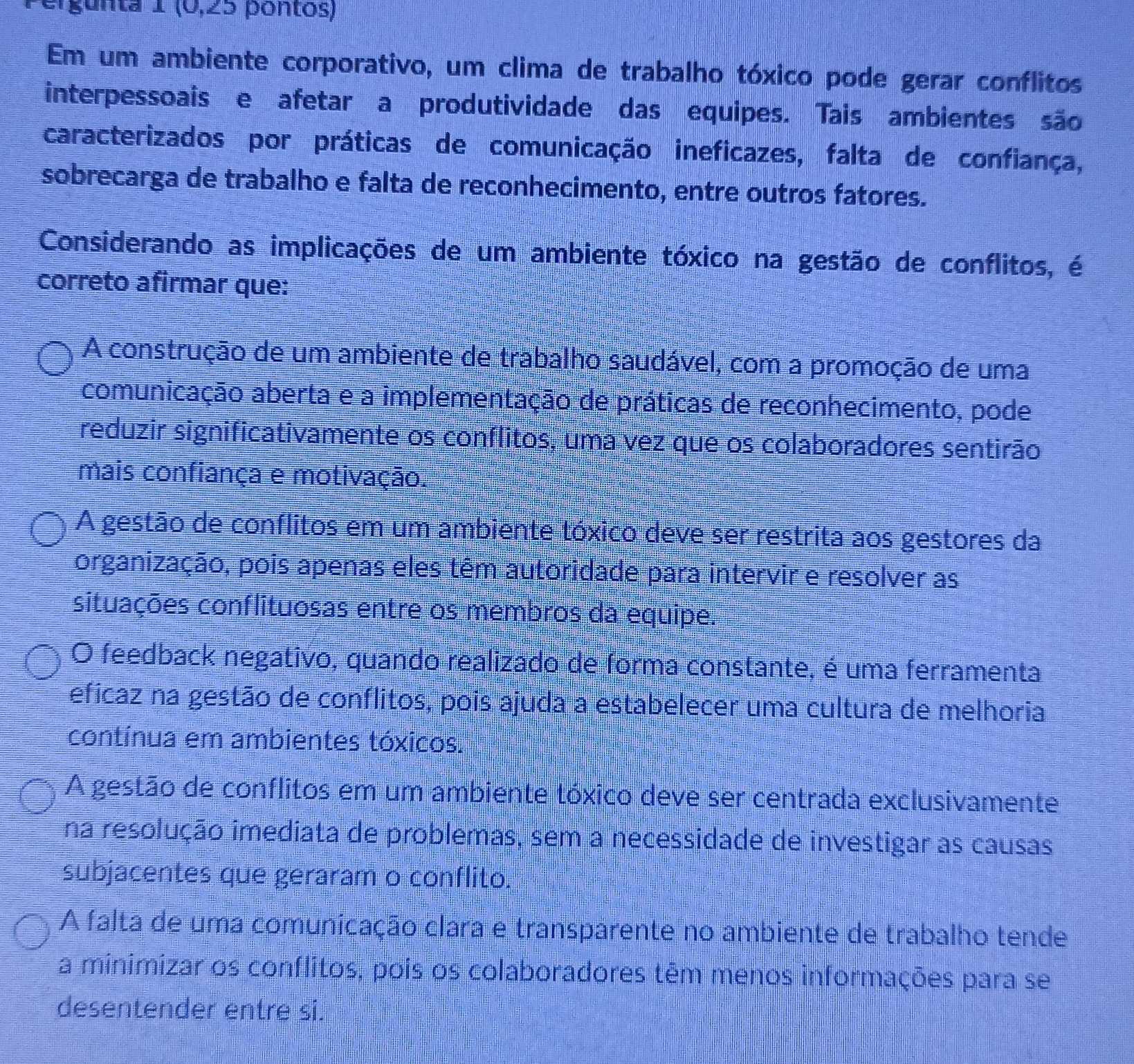 ergunta 1 (0,25 pontos)
Em um ambiente corporativo, um clima de trabalho tóxico pode gerar conflitos
interpessoais e afetar a produtividade das equipes. Tais ambientes são
caracterizados por práticas de comunicação ineficazes, falta de confiança,
sobrecarga de trabalho e falta de reconhecimento, entre outros fatores.
Considerando as implicações de um ambiente tóxico na gestão de conflitos, é
correto afirmar que:
A construção de um ambiente de trabalho saudável, com a promoção de uma
comunicação aberta e a implementação de práticas de reconhecimento, pode
reduzir significativamente os conflitos, uma vez que os colaboradores sentirão
mais confiança e motivação.
A gestão de conflitos em um ambiente tóxico deve ser restrita aos gestores da
organização, pois apenas eles têm autoridade para intervir e resolver as
situações conflituosas entre os membros da equipe.
O feedback negativo, quando realizado de forma constante, é uma ferramenta
eficaz na gestão de conflitos, pois ajuda a estabelecer uma cultura de melhoria
contínua em ambientes tóxicos.
A gestão de conflitos em um ambiente tóxico deve ser centrada exclusivamente
na resolução imediata de problemas, sem a necessidade de investigar as causas
subjacentes que geraram o conflito.
A falta de uma comunicação clara e transparente no ambiente de trabalho tende
a minimizar os conflitos, pois os colaboradores têm menos informações para se
desentender entre si.