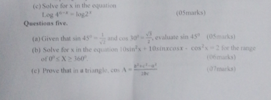 Solve for x in the equation
Log4^(6-x)=log 2^x (05marks) 
Questions five. 
(a) Given that sin 45°= 1/sqrt(2)  and cos 30°= sqrt(3)/2  , evaluate sin 45° (05marks) 
(b) Solve for x in the equation 10sin^2x+10sin xcos x-cos^2x=2 for the range 
of 0°≤ X≥ 360°. (06marks) 
(c) Prove that in a triangle. cos A= (b^2+c^2-a^2)/2bc  (07marks)