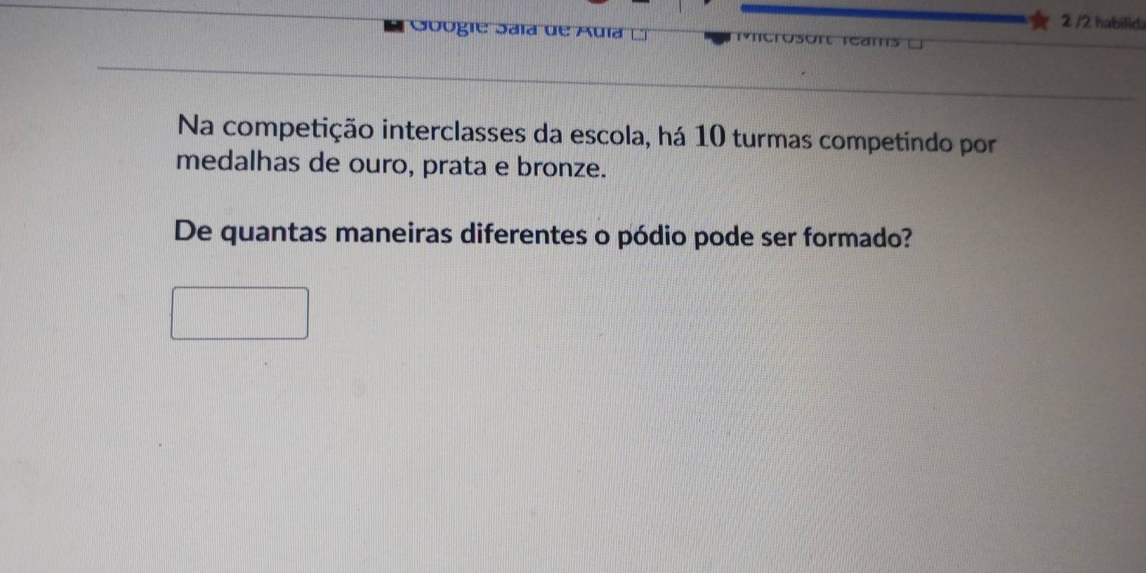 2 /2 habilidi 
Googie Saía de Auía L 
Na competição interclasses da escola, há 10 turmas competindo por 
medalhas de ouro, prata e bronze. 
De quantas maneiras diferentes o pódio pode ser formado?