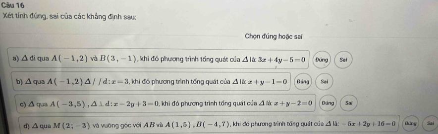 Xét tính đúng, sai của các khắng định sau:
Chọn đúng hoặc sai
a) △ di qua A(-1,2) và B(3,-1) , khi đó phương trình tổng quát của △ ldot a:3x+4y-5=0 Đúng Sai
b) △ qua A(-1,2)△ //d:x=3 , khi đó phương trình tổng quát của △ la x+y-1=0 Đúng Sai
c) △ qua A(-3,5), △ ⊥ d:x-2y+3=0 0, khi đó phương trình tống quát của △ la : x+y-2=0 Đúng Sai
d) △ qu a M(2;-3) và vuông góc với AB và A(1,5), B(-4,7) , khi đó phương trình tống quát của △ la:-5x+2y+16=0 Đúng Sai