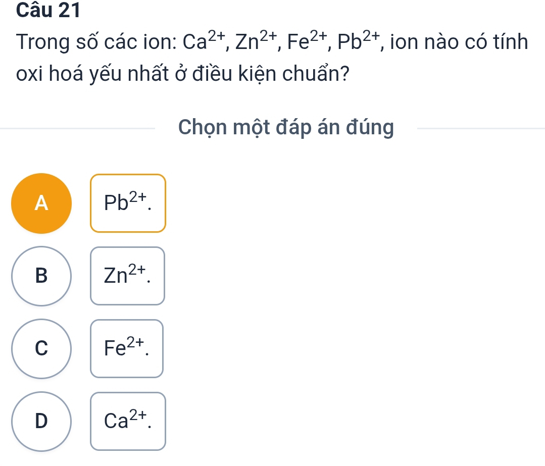 Trong số các ion: Ca^(2+), Zn^(2+), Fe^(2+), Pb^(2+) , ion nào có tính
oxi hoá yếu nhất ở điều kiện chuẩn?
Chọn một đáp án đúng
A Pb^(2+).
B Zn^(2+).
C Fe^(2+).
D Ca^(2+).