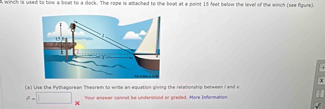 A winch is used to tow a boat to a dock. The rope is attached to the boat at a point 15 feet below the level of the winch (see figure).

X
(a) Use the Pythagorean Theorem to write an equation giving the relationship between / and x.
l^2=□ Your answer cannot be understood or graded. More Information 
 □ /□   
sqrt(□ )