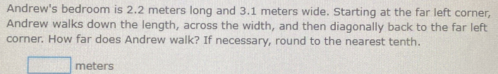 Andrew's bedroom is 2.2 meters long and 3.1 meters wide. Starting at the far left corner, 
Andrew walks down the length, across the width, and then diagonally back to the far left 
corner. How far does Andrew walk? If necessary, round to the nearest tenth.
meters
