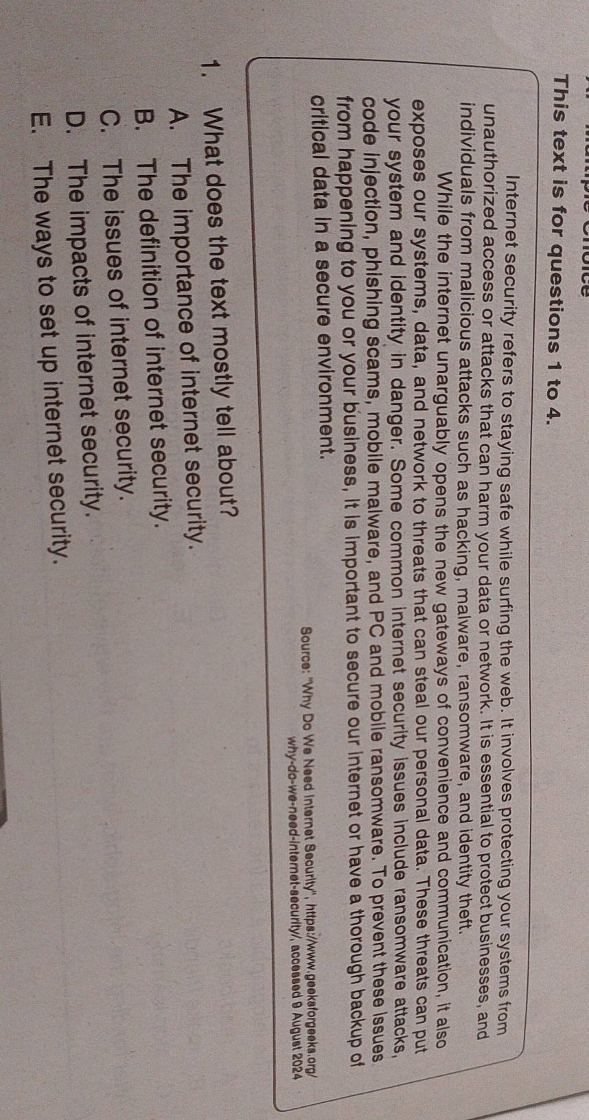 This text is for questions 1 to 4.
Internet security refers to staying safe while surfing the web. It involves protecting your systems from
unauthorized access or attacks that can harm your data or network. It is essential to protect businesses, and
individuals from malicious attacks such as hacking, malware, ransomware, and identity theft.
While the internet unarguably opens the new gateways of convenience and communication, it also
exposes our systems, data, and network to threats that can steal our personal data. These threats can put
your system and identity in danger. Some common internet security issues include ransomware attacks,
code injection, phishing scams, mobile malware, and PC and mobile ransomware. To prevent these issues
from happening to you or your business, it is important to secure our internet or have a thorough backup of
critical data in a secure environment.
Source: "Why Do We Need internet Security', https://www.geeksforgeeks.org/
why-do-we-need-internet-security/, accessed 9 August 2024
1. What does the text mostly tell about?
A. The importance of internet security.
B. The definition of internet security.
C. The issues of internet security.
D. The impacts of internet security.
E. The ways to set up internet security.