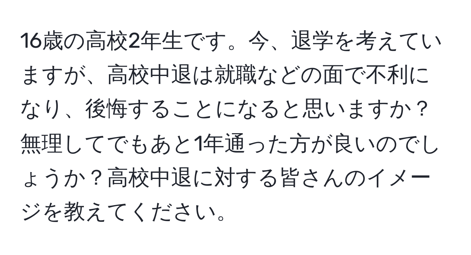 16歳の高校2年生です。今、退学を考えていますが、高校中退は就職などの面で不利になり、後悔することになると思いますか？無理してでもあと1年通った方が良いのでしょうか？高校中退に対する皆さんのイメージを教えてください。