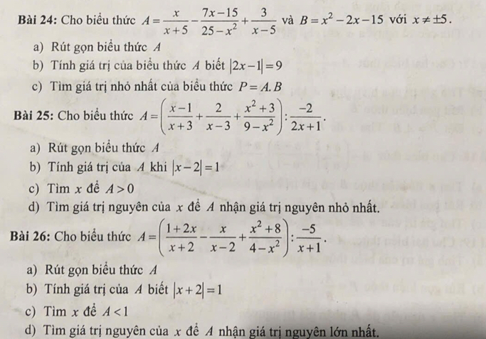 Cho biểu thức A= x/x+5 - (7x-15)/25-x^2 + 3/x-5  và B=x^2-2x-15 với x!= ± 5. 
a) Rút gọn biểu thức A 
b) Tính giá trị của biểu thức A biết |2x-1|=9
c) Tìm giá trị nhỏ nhất của biểu thức P=A.B
Bài 25: Cho biểu thức A=( (x-1)/x+3 + 2/x-3 + (x^2+3)/9-x^2 ): (-2)/2x+1 . 
a) Rút gọn biểu thức A 
b) Tính giá trị của A khi |x-2|=1
c) Tìm x đề A>0
d) Tìm giá trị nguyên của x để A nhận giá trị nguyên nhỏ nhất. 
Bài 26: Cho biểu thức A=( (1+2x)/x+2 - x/x-2 + (x^2+8)/4-x^2 ): (-5)/x+1 . 
a) Rút gọn biểu thức A 
b) Tính giá trị của A biết |x+2|=1
c) Tìm x đề A<1</tex> 
d) Tìm giá trị nguyên của x để A nhận giá trị nguyên lớn nhất.