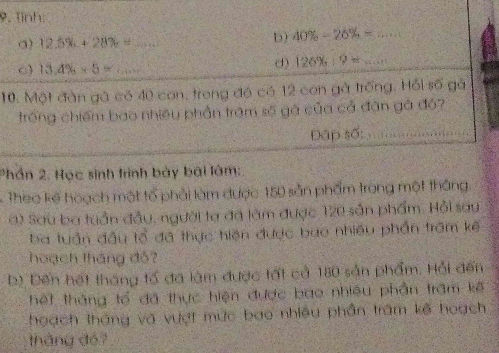 Tĩnh: 
a) 12.5% +28% = 100 _ 
b) 40% -26% = 4x+100 _ 
C) 13.4% * 5= _ 
d) 126% :9= _ 
10. Một đàn gã có 40 con, trong đó có 12 con gà trống. Hỏi số gà 
trong chiếm bao nhiều phần trấm số gà của cả đân gà đó? 
Dặp số; 
Phần 2. Học sinh trình bày bài lâm: 
Thec kế hoạch một tổ phải làm được 150 sản phẩm trong một thắng. 
a) Sau ba tuần đầu, người ta đã làm được 120 sản phẩm. Hỏi sau 
ba tuần đầu tổ đã thực hiện được bao nhiều phần trấm kế 
hoạch tháng đỏ? 
b) Đến hết tháng tố đã làm được tất cả 180 sản phẩm. Hội đến 
hết tháng tổ đá thực hiện được bao nhiêu phần trấm kế 
hoạch tháng và vượt mức bao nhiều phần trăm kế hoạch 
tháng đé?