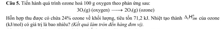 Tiến hành quá trình ozone hoá 100 g oxygen theo phản ứng sau:
3O₂(g) (oxygen) —→ 2O₃(g) (ozone) 
Hỗn hợp thu được có chứa 24% ozone về khối lượng, tiêu tốn 71, 2 kJ. Nhiệt tạo thành △ _fH_(298)° của ozone 
(kJ/mol) có giá trị là bao nhiêu? (Kết quả làm tròn đến hàng đơn vị).