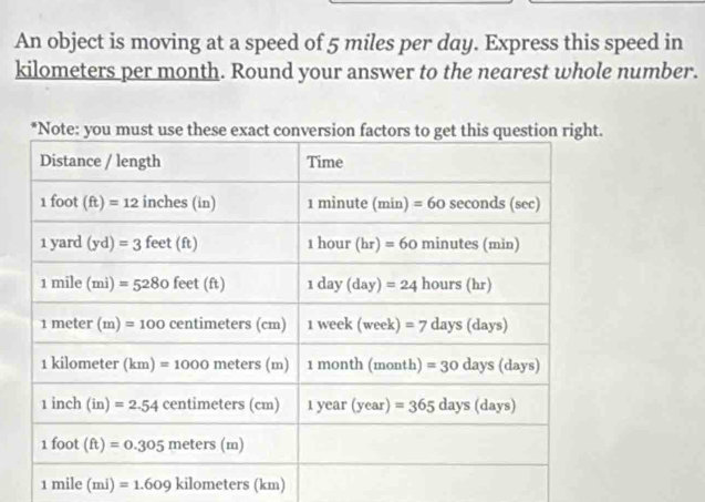 An object is moving at a speed of 5 miles per day. Express this speed in
kilometers per month. Round your answer to the nearest whole number.
1mile(mi)=1.609kilometers(km)