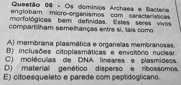 Os domínios Archaea e Bacteria
englobam micro-organismos com características
morfológicas bem definidas. Estes seres vivos
compartilham semelhanças entre si, tais como
A) membrana plasmática e organelas membranosas.
B) inclusões citoplasmáticas e envoltório nuclear.
C) moléculas de DNA lineares e plasmídeos.
D) material genético disperso e ribossomos.
E) citoesqueleto e parede com peptidoglicano.