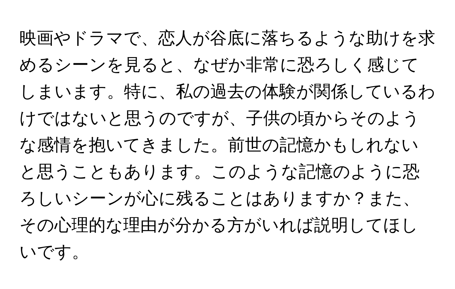 映画やドラマで、恋人が谷底に落ちるような助けを求めるシーンを見ると、なぜか非常に恐ろしく感じてしまいます。特に、私の過去の体験が関係しているわけではないと思うのですが、子供の頃からそのような感情を抱いてきました。前世の記憶かもしれないと思うこともあります。このような記憶のように恐ろしいシーンが心に残ることはありますか？また、その心理的な理由が分かる方がいれば説明してほしいです。