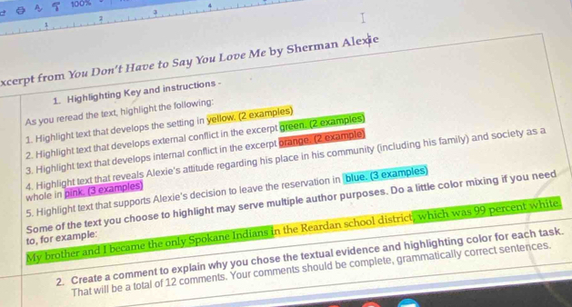 100%
2 
excerpt from You Don't Have to Say You Love Me by Sherman Alexie 
1. Highlighting Key and instructions - 
As you reread the text, highlight the following: 
1. Highlight text that develops the setting in yellow, (2 examples) 
2. Highlight text that develops external conflict in the excerpt green. (2 examples) 
3. Highlight text that develops internal conflict in the excerpt orange. (2 example) 
4. Highlight text that reveals Alexie's attitude regarding his place in his community (including his family) and society as a 
5. Highlight text that supports Alexie's decision to leave the reservation in blue. (3 examples) 
whole in pink. (3 examples) 
Some of the text you choose to highlight may serve multiple author purposes. Do a little color mixing if you need to, for example: 
My brother and I became the only Spokane Indians in the Reardan school district, which was 99 percent white 
2. Create a comment to explain why you chose the textual evidence and highlighting color for each task. 
That will be a total of 12 comments. Your comments should be complete, grammatically correct sentences.