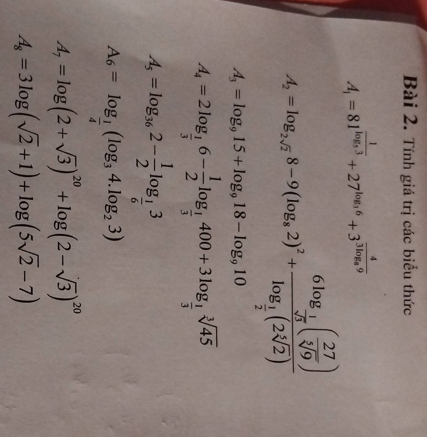 Tính giá trị các biểu thức
A_1=81^(frac 1)log _53+27^(log _3)6+3^(frac 4)3log _89
A_2=log _2,8-9(log _a2)^2+frac 6log _ 1/sqrt(3) (frac 27(frac ( 27/sqrt[3](9) )log _ 1/2 (2sqrt(2))
A_3=log _915+log _918-log _910
A_4=2log _ 1/3 6- 1/2 log _ 1/3 400+3log _ 1/3 sqrt[3](45)
A_5=log _362- 1/2 log _ 1/6 3
A_6=log _ 1/4 (log _34.log _23)
A_7=log (2+sqrt(3))^20+log (2-sqrt(3))^20
A_8=3log (sqrt(2)+1)+log (5sqrt(2)-7)