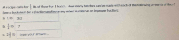 A recipe calls for  1/2 ib. of flour for 1 batch. How many batches can be made with each of the following amounts of flour? 
(use a backslash for a fraction and leave any mixed number as an improper fraction). 
a. 1 lb 3/2
b.  3/4 lb 7
C. 3 1/2 lb type your answer...