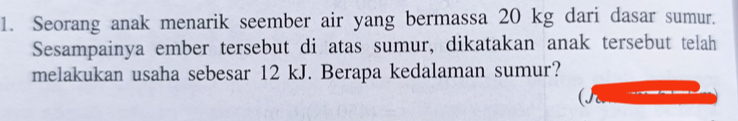 Seorang anak menarik seember air yang bermassa 20 kg dari dasar sumur. 
Sesampainya ember tersebut di atas sumur, dikatakan anak tersebut telah 
melakukan usaha sebesar 12 kJ. Berapa kedalaman sumur?