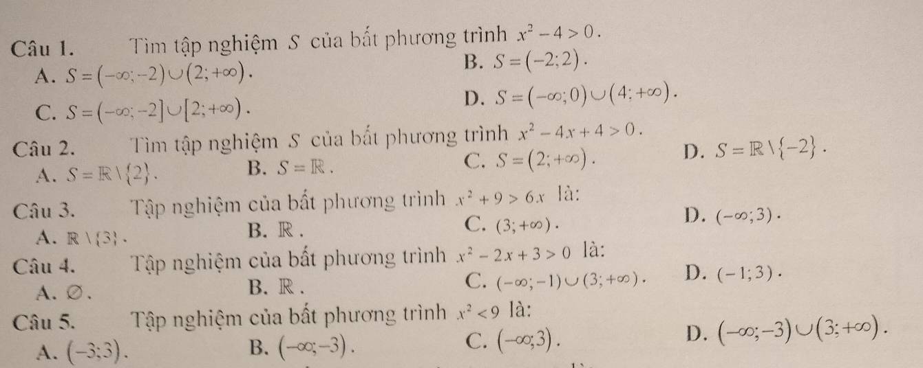 Tìm tập nghiệm S của bắt phương trình x^2-4>0.
A. S=(-∈fty ;-2)∪ (2;+∈fty ).
B. S=(-2;2).
C. S=(-∈fty ;-2]∪ [2;+∈fty ).
D. S=(-∈fty ;0)∪ (4;+∈fty ). 
Câu 2. Tìm tập nghiệm S của bất phương trình x^2-4x+4>0.
A. S=Rvee  2.
B. S=R.
C. S=(2;+∈fty ).
D. S=R| -2. 
Câu 3. Tập nghiệm của bất phương trình x^2+9>6x là:
D.
A. R| 3. B. R . C. (3;+∈fty ). (-∈fty ;3). 
Câu 4. Tập nghiệm của bất phương trình x^2-2x+3>0 là:
A、∅. B. R . C. (-∈fty ;-1)∪ (3;+∈fty ). D. (-1;3). 
Câu 5. Tập nghiệm của bất phương trình x^2<9</tex> là:
C.
A. (-3;3). B. (-∈fty ;-3). (-∈fty ;3).
D. (-∈fty ;-3)∪ (3;+∈fty ).