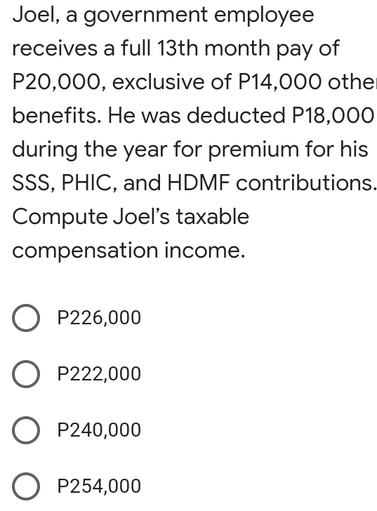 Joel, a government employee
receives a full 13th month pay of
P20,000, exclusive of P14,000 othe
benefits. He was deducted P18,000
during the year for premium for his
SSS, PHIC, and HDMF contributions
Compute Joel's taxable
compensation income.
P226,000
P222,000
P240,000
P254,000