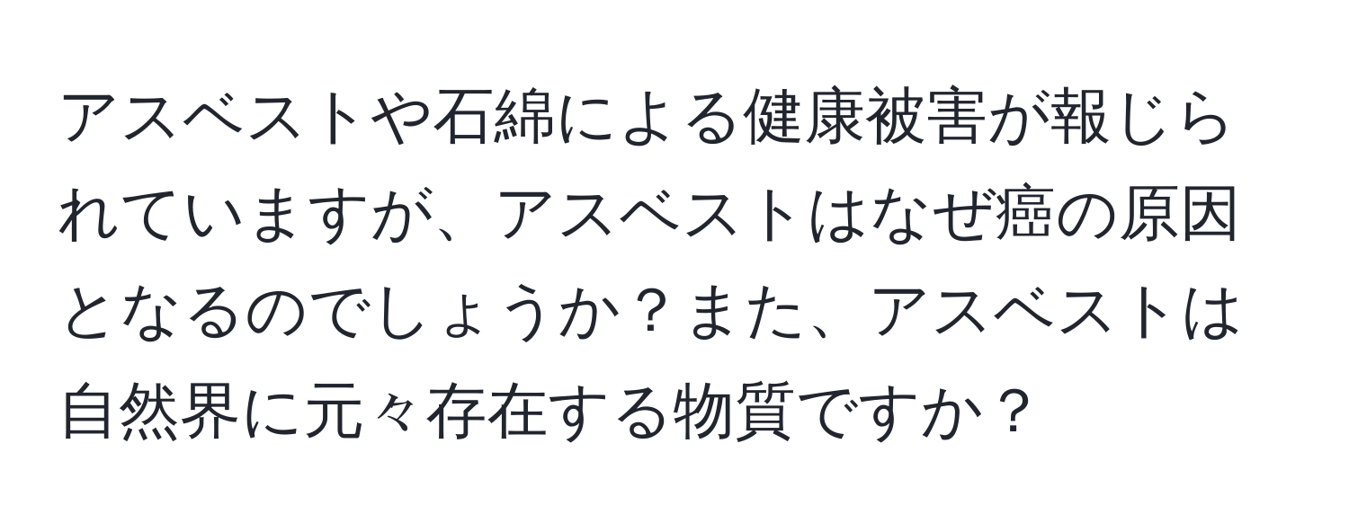 アスベストや石綿による健康被害が報じられていますが、アスベストはなぜ癌の原因となるのでしょうか？また、アスベストは自然界に元々存在する物質ですか？