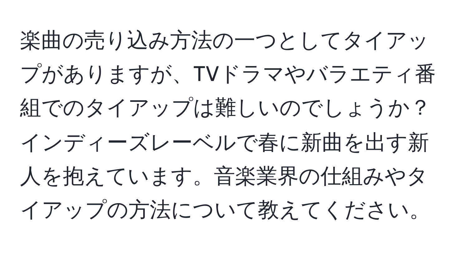 楽曲の売り込み方法の一つとしてタイアップがありますが、TVドラマやバラエティ番組でのタイアップは難しいのでしょうか？インディーズレーベルで春に新曲を出す新人を抱えています。音楽業界の仕組みやタイアップの方法について教えてください。