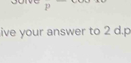 p
ive your answer to 2 d. p