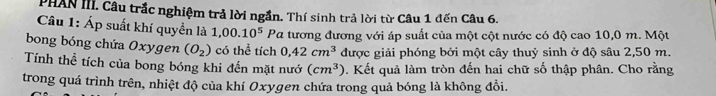 PHAN III. Câu trắc nghiệm trả lời ngắn. Thí sinh trả lời từ Câu 1 đến Câu 6. 
Câu 1: Áp suất khí quyền là 1,00.10^5Pa 2 tương đương với áp suất của một cột nước có độ cao 10,0 m. Một 
bong bóng chứa Oxygen (O_2) có thể tích 0,42cm^3 được giải phóng bởi một cây thuỷ sinh ở độ sâu 2,50 m. 
Tính thể tích của bong bóng khi đến mặt nướ 0. Kết quả làm tròn đến hai chữ số thập phân. Cho rằng (cm^3)
trong quá trình trên, nhiệt độ của khí Oxygen chứa trong quả bóng là không đổi.