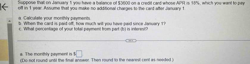 Suppose that on January 1 you have a balance of $3600 on a credit card whose APR is 18%, which you want to pay 
off in 1 year. Assume that you make no additional charges to the card after January 1. 
a. Calculate your monthly payments. 
b. When the card is paid off, how much will you have paid since January 1? 
c. What percentage of your total payment from part (b) is interest? 
a. The monthly payment is $□
(Do not round until the final answer. Then round to the nearest cent as needed.)