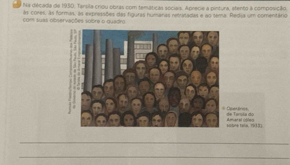 Na década de 1930, Tarsila criou obras com temáticas sociais. Aprecie a pintura, atento à composição, 
às cores, às formas, às expressões das figuras humanas retratadas e ao tema. Redija um comentário 
com suas observações sobre o quadro. 
perários, 
e Tarsila do 
Amaral (óleo 
obre teïa, 1933). 
_ 
_