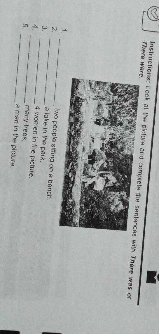 There were. 
Instructions: Look at the picture and with There was or 
1.two people sitting on a bench. 
2. _a lake in the park. 
_ 
3. _ 4 women in the picture. 
4. 
many trees. 
5. _a man in the picture.