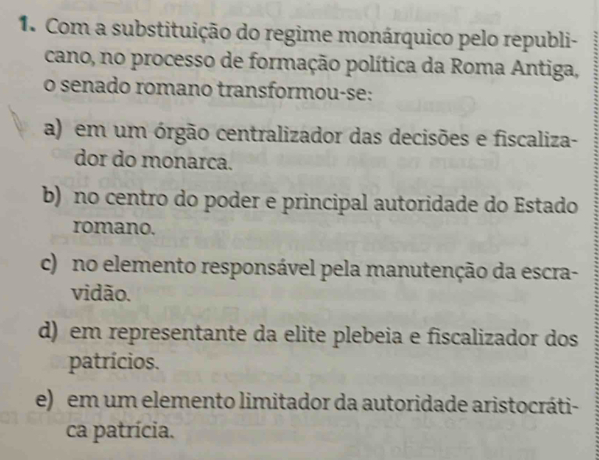 Com a substituição do regime monárquico pelo republi-
cano, no processo de formação política da Roma Antiga,
o senado romano transformou-se:
a) em um órgão centralizador das decisões e fiscaliza-
dor do monarca.
b) no centro do poder e principal autoridade do Estado
romano.
c) no elemento responsável pela manutenção da escra-
vidão.
d) em representante da elite plebeia e fiscalizador dos
patrícios.
e) em um elemento limitador da autoridade aristocráti-
ca patrícia.