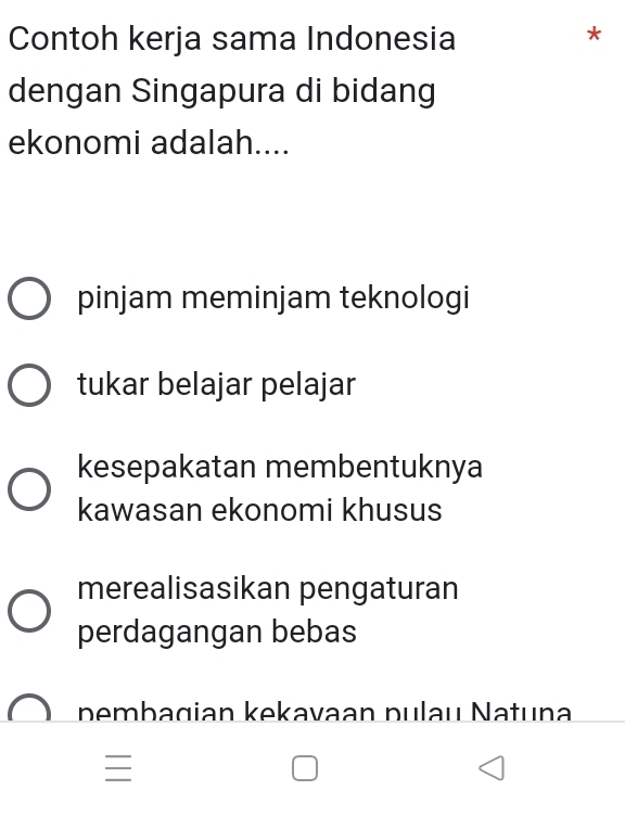 Contoh kerja sama Indonesia
*
dengan Singapura di bidang
ekonomi adalah....
pinjam meminjam teknologi
tukar belajar pelajar
kesepakatan membentuknya
kawasan ekonomi khusus
merealisasikan pengaturan
perdagangan bebas
pembagian kekavaan pulau Natuna