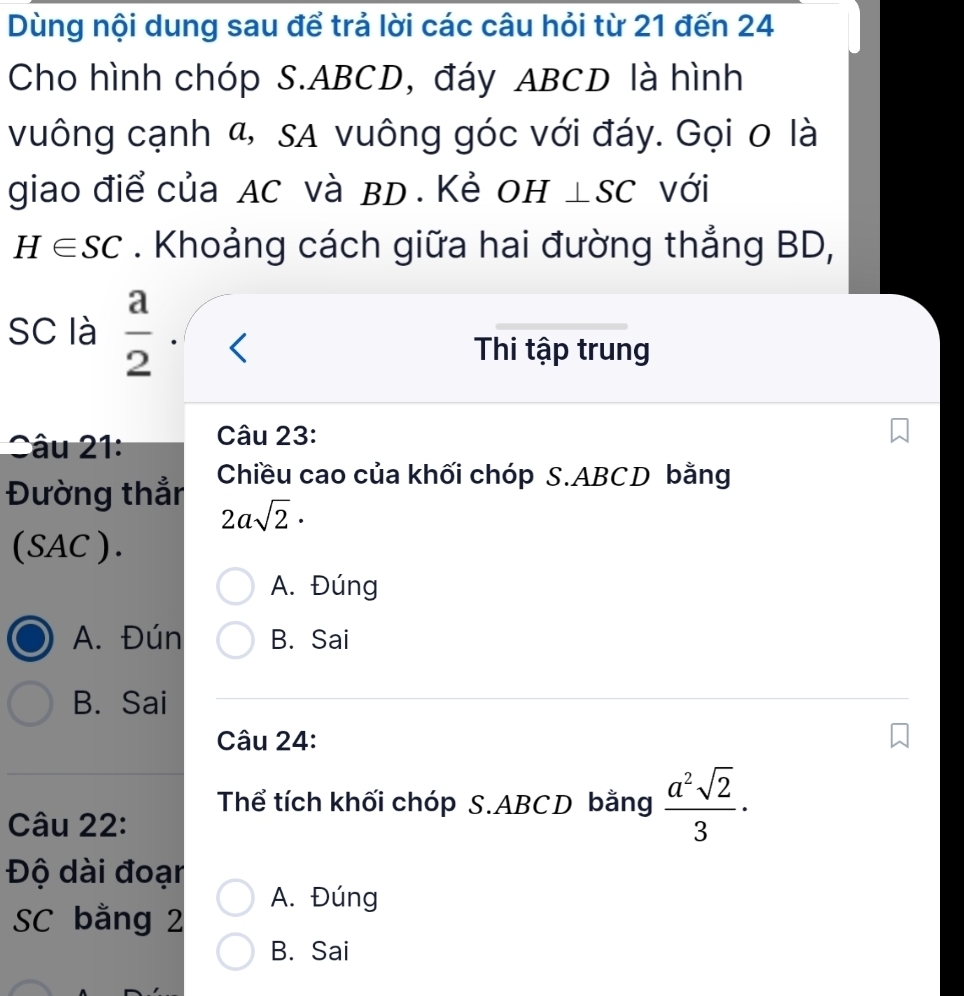 Dùng nội dung sau để trả lời các câu hỏi từ 21 đến 24
Cho hình chóp S. ABCD, đáy ABCD là hình
vuông cạnh α, sA vuông góc với đáy. Gọi 0 là
giao điể của AC và BD. Kẻ OH ⊥SC với
H∈ SC. Khoảng cách giữa hai đường thẳng BD,
SC là  a/2 .
Thi tập trung
Sâu 21 Câu 23:
Đường thẳn Chiều cao của khối chóp S. ABCD bằng
2asqrt(2)·
(SAC).
A. Đúng
A. Đún B. Sai
B. Sai
Câu 24:
Thể tích khối chóp S. ABCD bằng  a^2sqrt(2)/3 ·
Câu 22:
Độ dài đoạn
A. Đúng
SC bằng 2
B. Sai