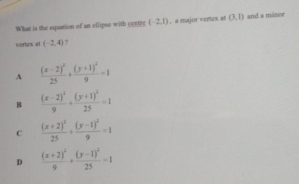 What is the equation of an ellipse with centre (-2,1) , a major vertex at (3,1) and a minor
vertex al (-2,4) ?
A frac (x-2)^225+frac (y+1)^29=1
B frac (x-2)^29+frac (y+1)^225=1
C frac (x+2)^225+frac (y-1)^29=1
D frac (x+2)^29+frac (y-1)^225=1