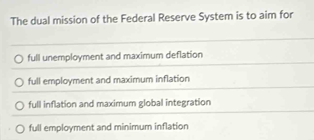 The dual mission of the Federal Reserve System is to aim for
full unemployment and maximum deflation
full employment and maximum inflation
full inflation and maximum global integration
full employment and minimum inflation