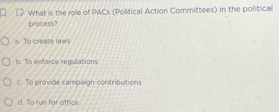 What is the role of PACs (Political Action Committees) in the political
process?
a. To create laws
b. To enforce regulations
c. To provide campaign contributions
d. To run for office