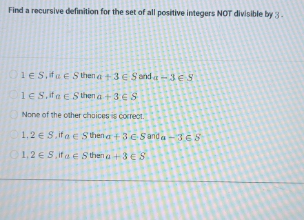 Find a recursive definition for the set of all positive integers NOT divisible by 3.
1∈ S , if a∈ S then a+3∈ S and a-3∈ S
1∈ S ', if a∈ S then a+3∈ S
None of the other choices is correct.
1,2∈ S , if a∈ S then a+3∈ S and a-3∈ S
1,2∈ S , if a∈ S then a+3∈ S