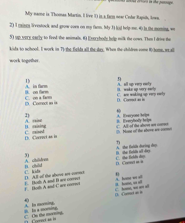 destions about errors in the passage.
My name is Thomas Martin. I live 1) in a farm near Cedar Rapids, Iowa.
2) I raises livestock and grow corn on my farm. My 3) kid help me. 4) In the morning, we
5) up very early to feed the animals. 6) Everybody help milk the cows. Then I drive the
kids to school. I work in 7) the fields all the day. When the children come 8) home, we all
work together.
1)
5)
A. in farm A. all up very early
B. on farm B. wake up very early
C. on a farm C. are waking up very early
D. Correct as is D. Correct as is
6)
2)
A. raise A. Everyone helps
B. raising B. Everybody helps
C. raised C. All of the above are correct
D. Correct as is D. None of the above are correct
7)
A. the fields during day.
B. the fields all day.
3)
A. children
C. the fields day.
B. child
C.kids D. Correct as is
D. All of the above are correct
E. Both A and B are correct 8)
F. Both A and C are correct A. home we all
B. home, us all
4) C. home, we are all
A. In morning, D. Correct as is
B. In a morning,
C. On the morning,
Correct as is