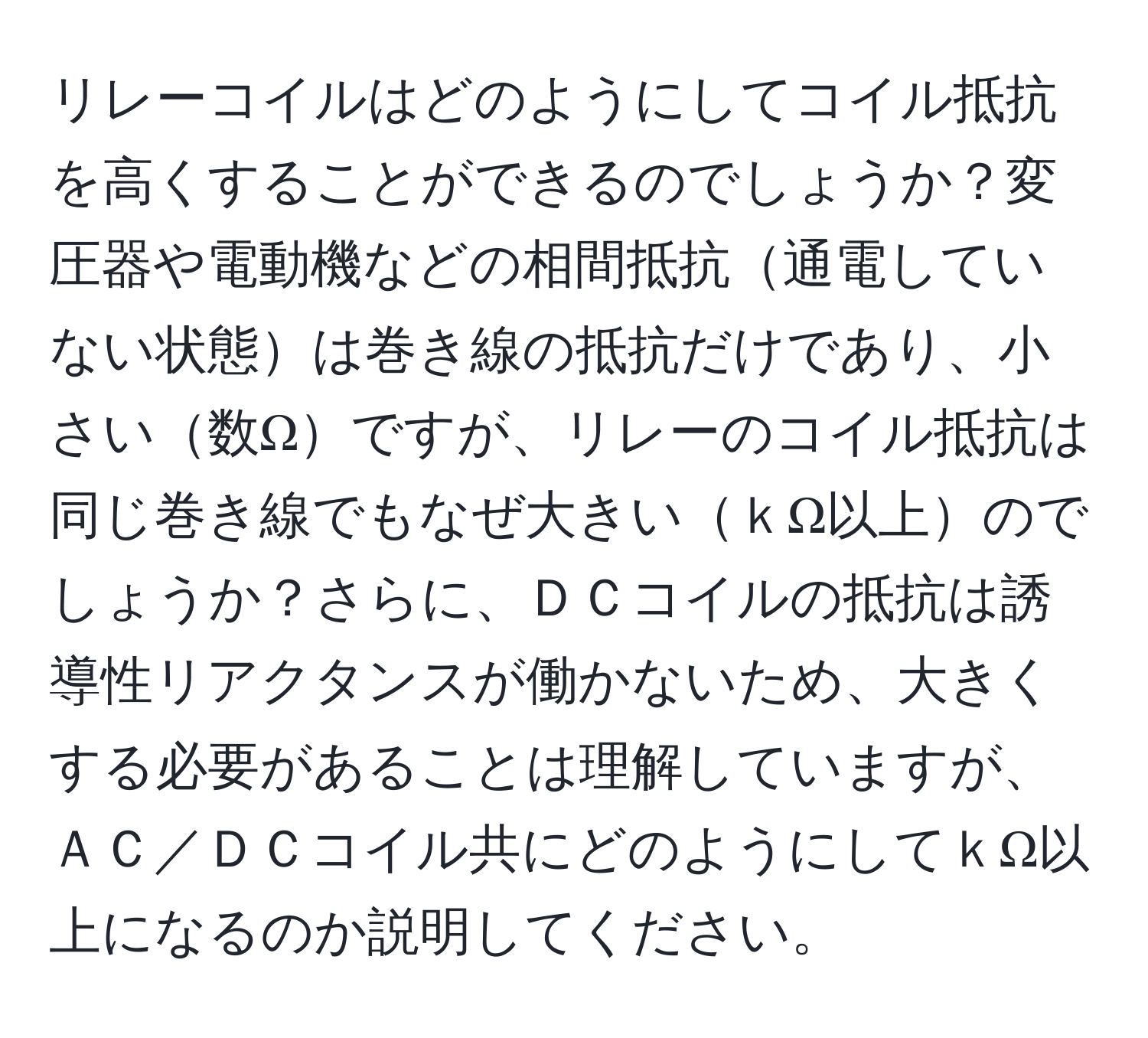 リレーコイルはどのようにしてコイル抵抗を高くすることができるのでしょうか？変圧器や電動機などの相間抵抗通電していない状態は巻き線の抵抗だけであり、小さい数Ωですが、リレーのコイル抵抗は同じ巻き線でもなぜ大きいｋΩ以上のでしょうか？さらに、ＤＣコイルの抵抗は誘導性リアクタンスが働かないため、大きくする必要があることは理解していますが、ＡＣ／ＤＣコイル共にどのようにしてｋΩ以上になるのか説明してください。