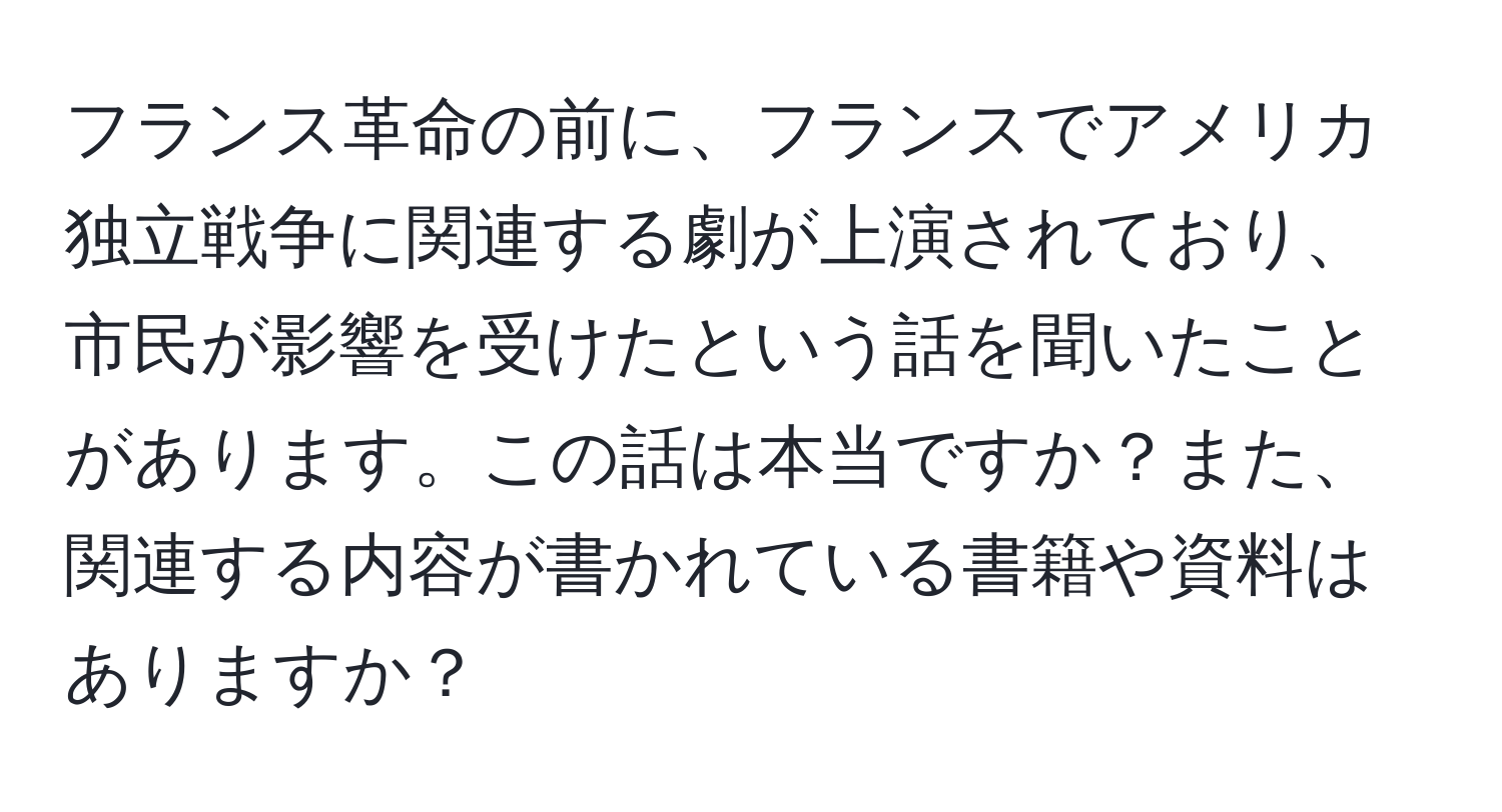 フランス革命の前に、フランスでアメリカ独立戦争に関連する劇が上演されており、市民が影響を受けたという話を聞いたことがあります。この話は本当ですか？また、関連する内容が書かれている書籍や資料はありますか？